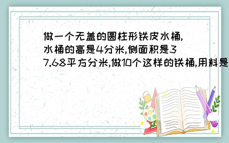 做一个无盖的圆柱形铁皮水桶,水桶的高是4分米,侧面积是37.68平方分米,做10个这样的铁桶,用料是多平方米