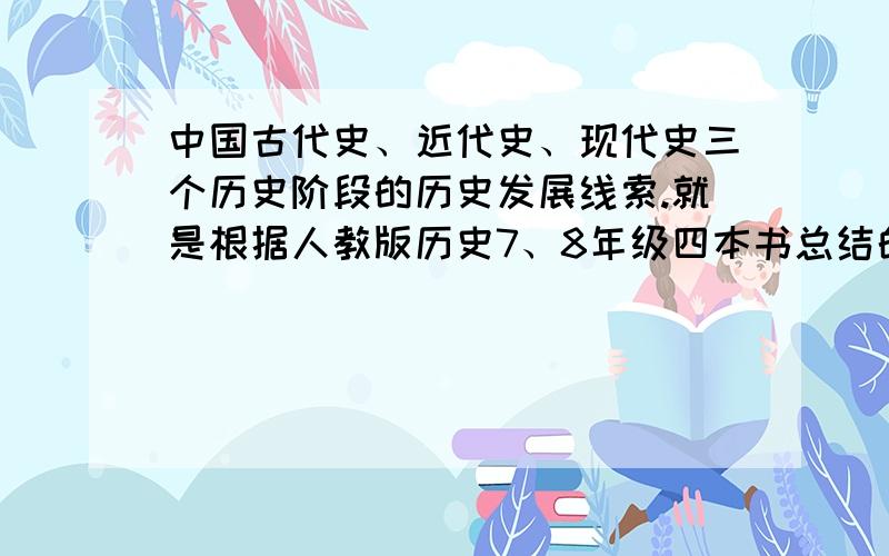 中国古代史、近代史、现代史三个历史阶段的历史发展线索.就是根据人教版历史7、8年级四本书总结的.求哪位大神回答下.谢谢