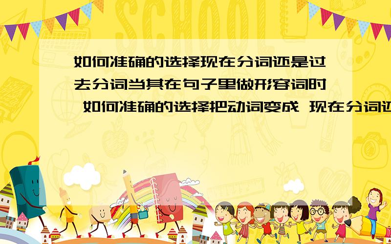 如何准确的选择现在分词还是过去分词当其在句子里做形容词时 如何准确的选择把动词变成 现在分词还是过去分词