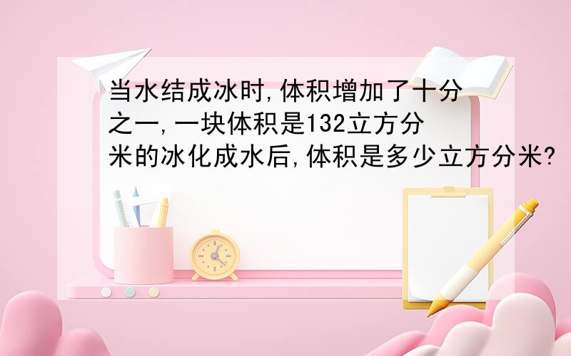 当水结成冰时,体积增加了十分之一,一块体积是132立方分米的冰化成水后,体积是多少立方分米?