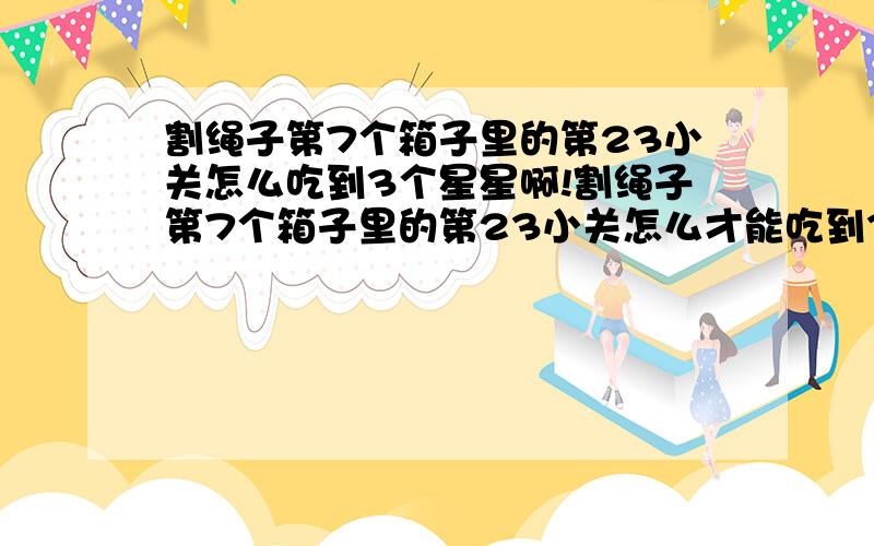 割绳子第7个箱子里的第23小关怎么吃到3个星星啊!割绳子第7个箱子里的第23小关怎么才能吃到3个星星啊?就剩这一关过不去了……