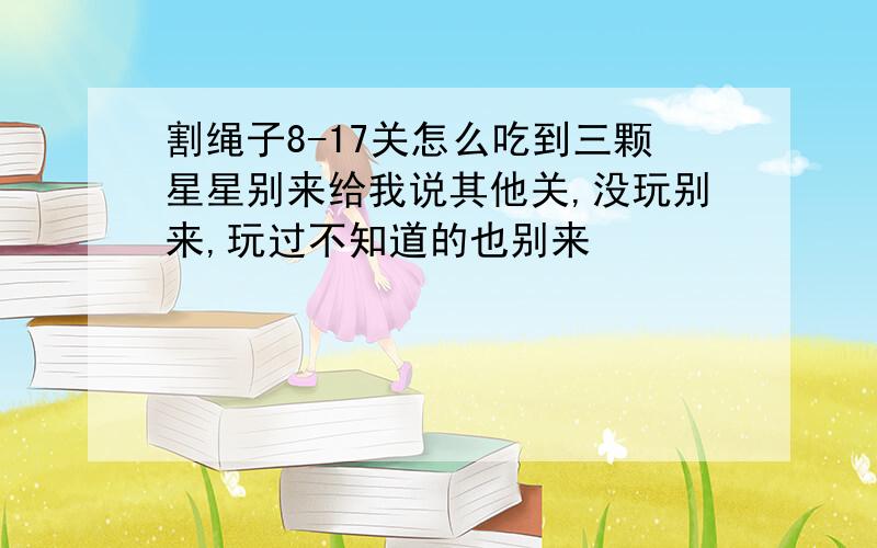 割绳子8-17关怎么吃到三颗星星别来给我说其他关,没玩别来,玩过不知道的也别来