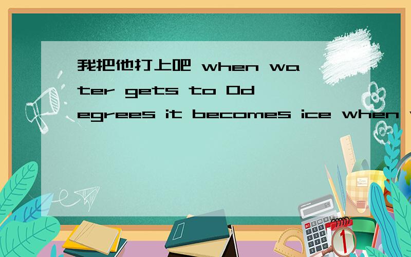 我把他打上吧 when water gets to 0degrees it becomes ice when water freezes,it expands,or gets bigeer.lf you want to freeze a bottel of water,leave some room for the ice to expand.otherwise,.........