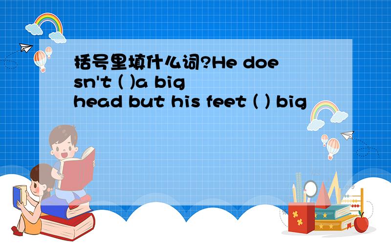 括号里填什么词?He doesn't ( )a big head but his feet ( ) big