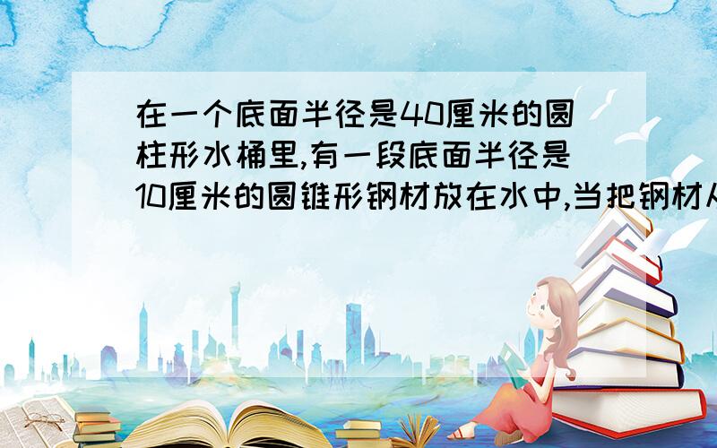 在一个底面半径是40厘米的圆柱形水桶里,有一段底面半径是10厘米的圆锥形钢材放在水中,当把钢材从水桶同中取出时,桶内的水面下降了5厘米,求圆锥形钢材的高是多少厘米