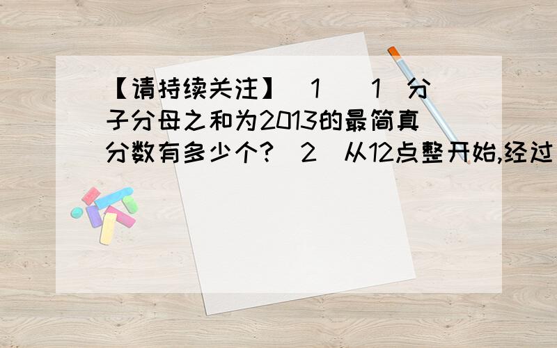 【请持续关注】[1]（1）分子分母之和为2013的最简真分数有多少个?（2）从12点整开始,经过（）分钟时针与分针第一次成直角.第二次成直角是在（ ）点.请持续关注,会更新!