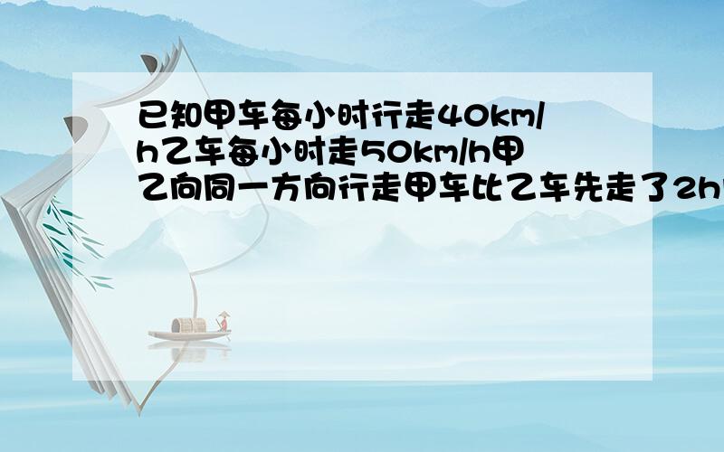 已知甲车每小时行走40km/h乙车每小时走50km/h甲乙向同一方向行走甲车比乙车先走了2h问；乙车何时追上甲车