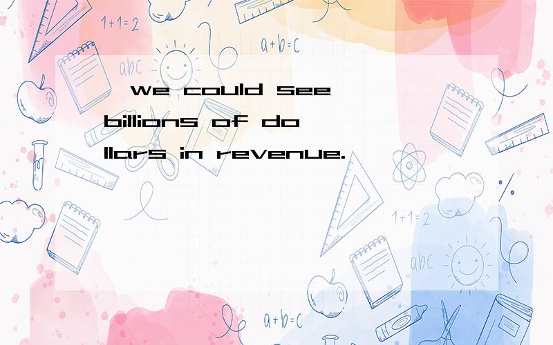 ,we could see billions of dollars in revenue.