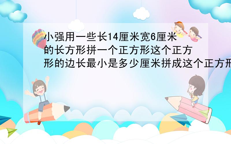 小强用一些长14厘米宽6厘米的长方形拼一个正方形这个正方形的边长最小是多少厘米拼成这个正方形用了多少块