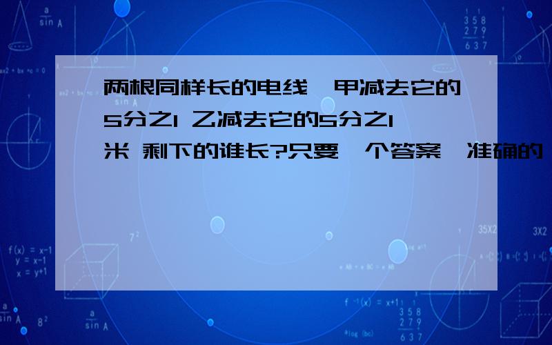 两根同样长的电线,甲减去它的5分之1 乙减去它的5分之1米 剩下的谁长?只要一个答案,准确的（没有多种情况）