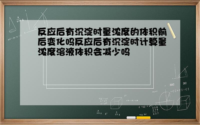 反应后有沉淀时量浓度的体积前后变化吗反应后有沉淀时计算量浓度溶液体积会减少吗