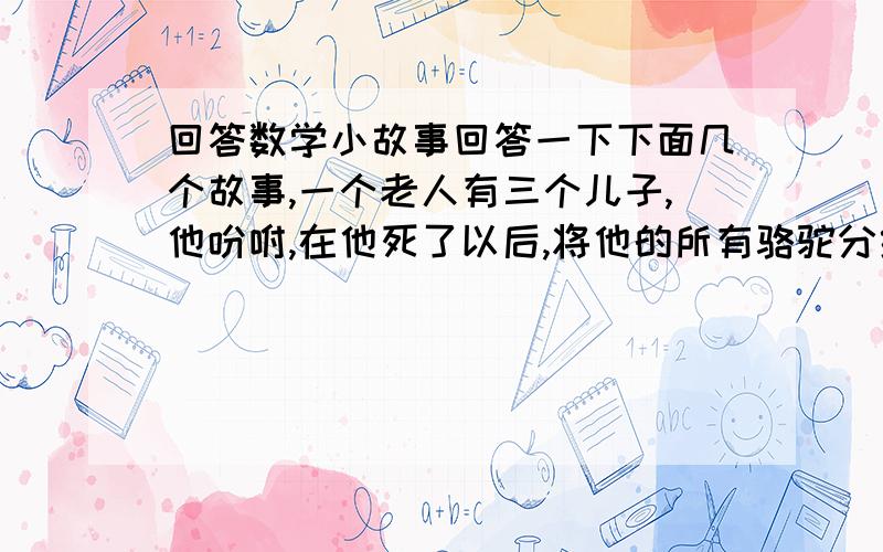 回答数学小故事回答一下下面几个故事,一个老人有三个儿子,他吩咐,在他死了以后,将他的所有骆驼分给三个儿子：大儿子得总数的一半,二儿子得总数的三分之一,三儿子得总数的九分之一.老