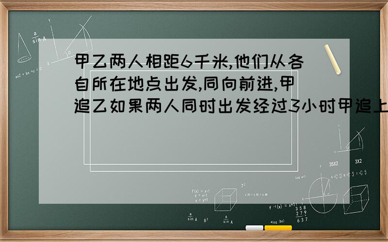 甲乙两人相距6千米,他们从各自所在地点出发,同向前进,甲追乙如果两人同时出发经过3小时甲追上乙如果甲比乙晚出发1小时,那么甲出发后5小时追上乙求甲的速度.网上题目类型都不一样.最好