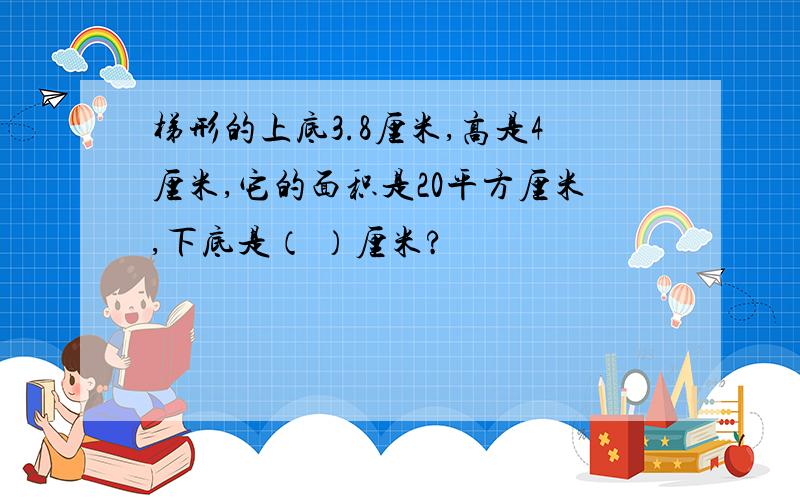 梯形的上底3.8厘米,高是4厘米,它的面积是20平方厘米,下底是（ ）厘米?