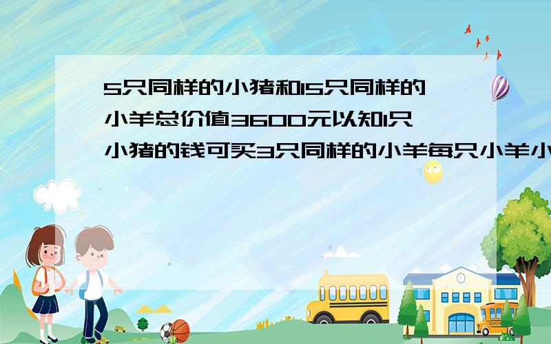 5只同样的小猪和15只同样的小羊总价值3600元以知1只小猪的钱可买3只同样的小羊每只小羊小猪多少元