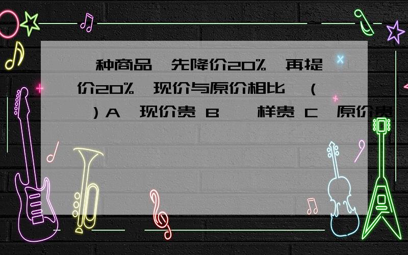 一种商品,先降价20%,再提价20%,现价与原价相比,（ ）A、现价贵 B、一样贵 C、原价贵