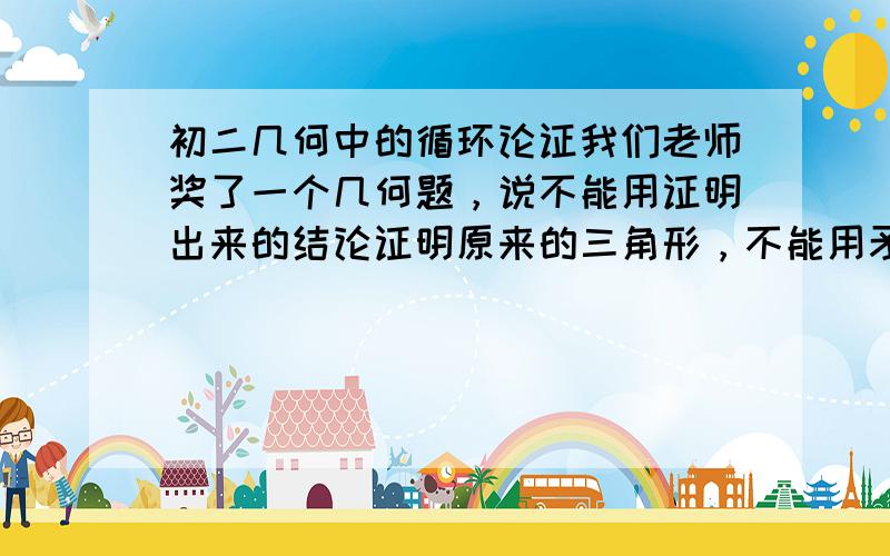 初二几何中的循环论证我们老师奖了一个几何题，说不能用证明出来的结论证明原来的三角形，不能用矛捅盾什么的,反正没怎么懂，求高手回答