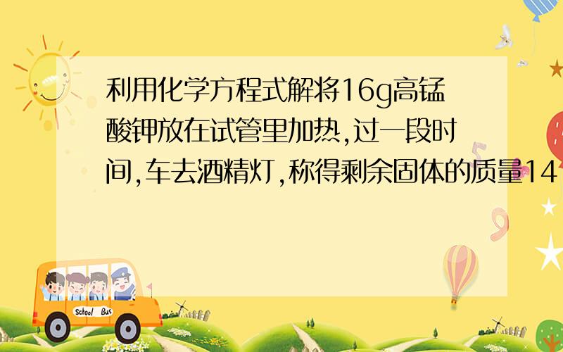 利用化学方程式解将16g高锰酸钾放在试管里加热,过一段时间,车去酒精灯,称得剩余固体的质量14.4g：求（1）生成氧气的质量（2）剩余固体各成分的质量