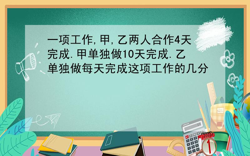 一项工作,甲,乙两人合作4天完成.甲单独做10天完成.乙单独做每天完成这项工作的几分