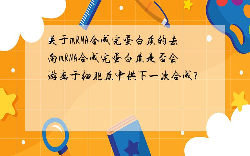 关于mRNA合成完蛋白质的去向mRNA合成完蛋白质是否会游离于细胞质中供下一次合成?