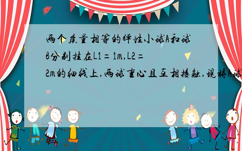 两个质量相等的弹性小球A和球B分别挂在L1=1m,L2=2m的细线上,两球重心且互相接触,现将A球拉离平衡位置与竖直方向夹角小于5度后由静止开始释放,已知当A与B相碰时发生速度交换,即碰后A速度为