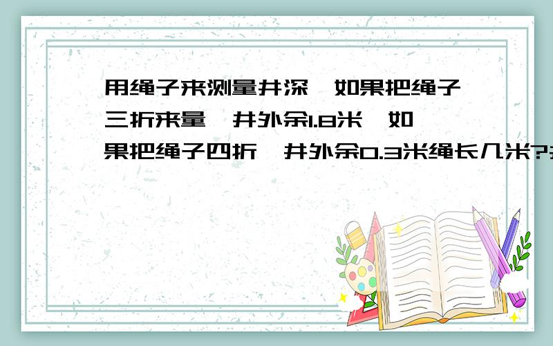 用绳子来测量井深,如果把绳子三折来量,井外余1.8米,如果把绳子四折,井外余0.3米绳长几米?井深几米?用方程解