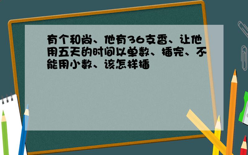 有个和尚、他有36支香、让他用五天的时间以单数、插完、不能用小数、该怎样插