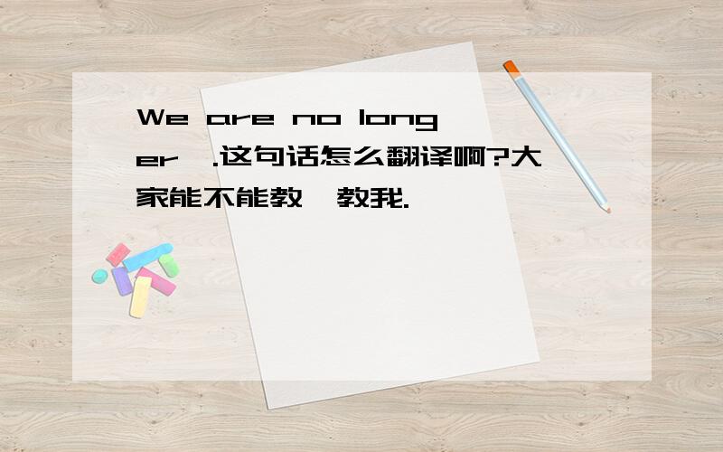 We are no longer….这句话怎么翻译啊?大家能不能教一教我.