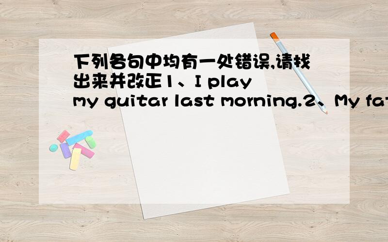 下列各句中均有一处错误,请找出来并改正1、I play my guitar last morning.2、My father reading anewspaper now.3、Tom studyed for the English test last night.4、It is time having dinner.5、Lily often go to school at 7:00 in the morn