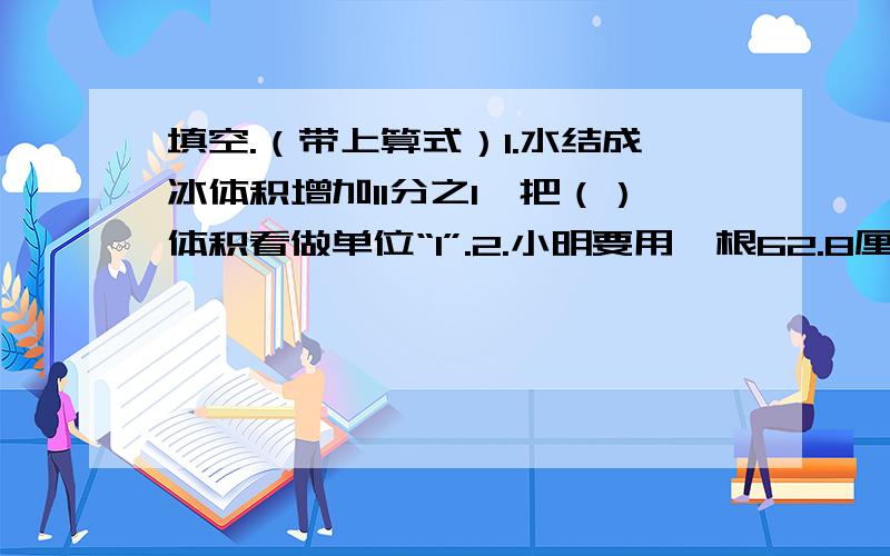 填空.（带上算式）1.水结成冰体积增加11分之1,把（）体积看做单位“1”.2.小明要用一根62.8厘米的绳子围成一个平面图形,这个图形的面积最大是（）平方厘米.3.一个圆环,外半径是8厘米,内半