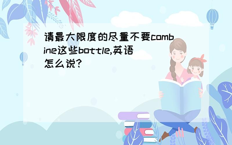 请最大限度的尽量不要combine这些bottle,英语怎么说?