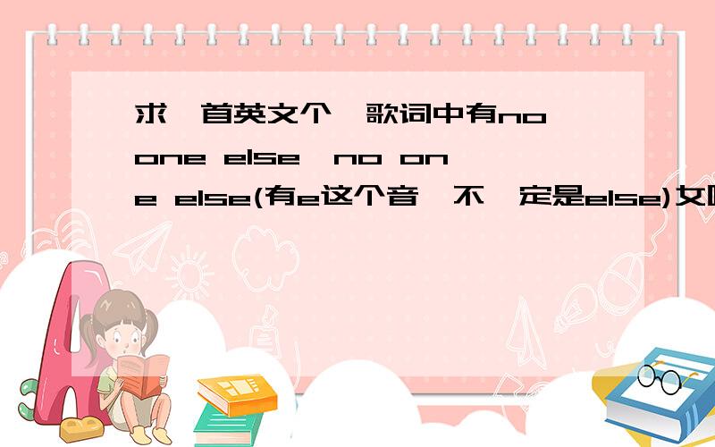 求一首英文个,歌词中有no one else,no one else(有e这个音,不一定是else)女唱的,属于快歌.no one else,no one else(有e这个音,不一定是else),...fill the way...she is a beautiful girl好像有这几句.