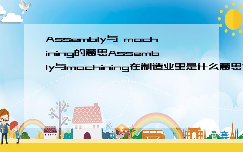 Assembly与 machining的意思Assembly与machining在制造业里是什么意思?是装配和加工吗?