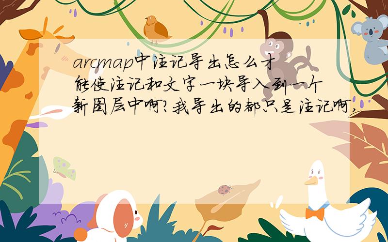 arcmap中注记导出怎么才能使注记和文字一块导入到一个新图层中啊?我导出的都只是注记啊,