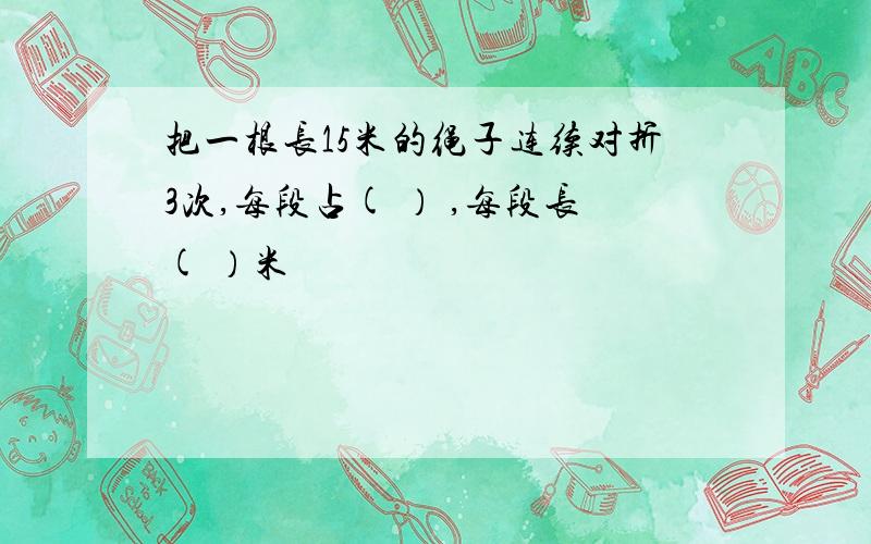 把一根长15米的绳子连续对折3次,每段占( ） ,每段长( ）米