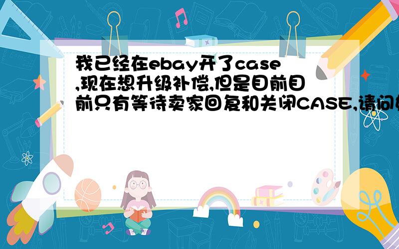 我已经在ebay开了case,现在想升级补偿,但是目前目前只有等待卖家回复和关闭CASE,请问如何处理.