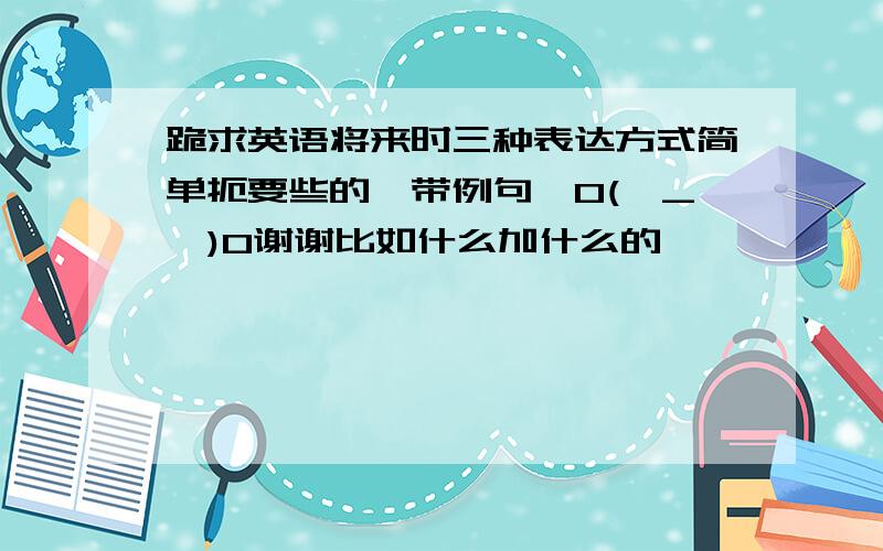 跪求英语将来时三种表达方式简单扼要些的,带例句,O(∩_∩)O谢谢比如什么加什么的