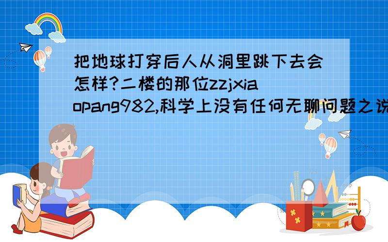 把地球打穿后人从洞里跳下去会怎样?二楼的那位zzjxiaopang982,科学上没有任何无聊问题之说,因为一切科学成果都要靠假设性问题才有可能实现,无论该问题是否靠边,如果一切都从实际出发,人