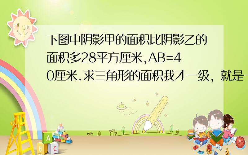 下图中阴影甲的面积比阴影乙的面积多28平方厘米,AB=40厘米.求三角形的面积我才一级，就是一个三角形和半圆组词的那个图型