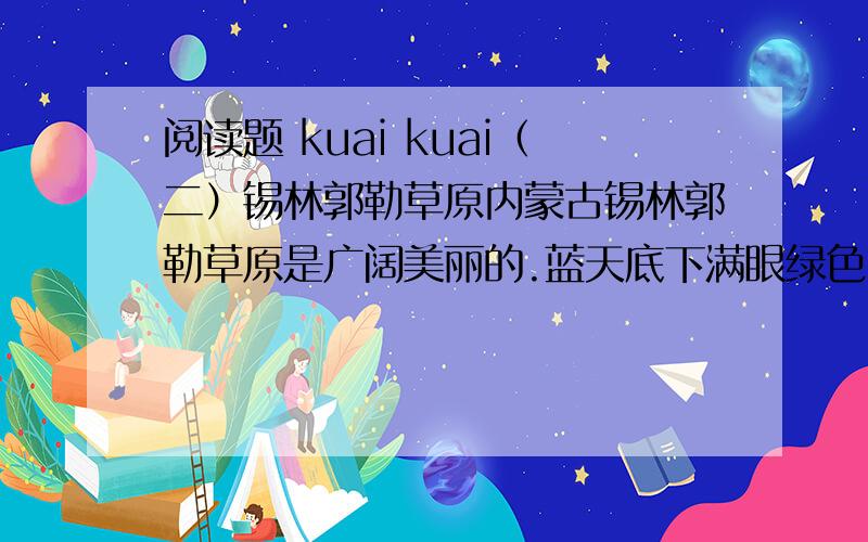 阅读题 kuai kuai（二）锡林郭勒草原内蒙古锡林郭勒草原是广阔美丽的.蓝天底下满眼绿色,一直铺向远方.山岭上、深谷里、平原上,覆满了青青的野草,最深的地方可以没过十来岁的孩子,能让他