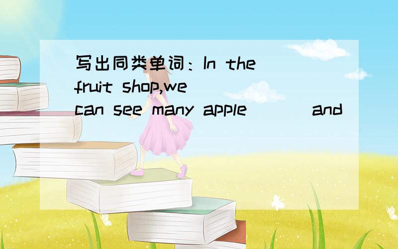 写出同类单词：In the fruit shop,we can see many apple ( ) and ( )