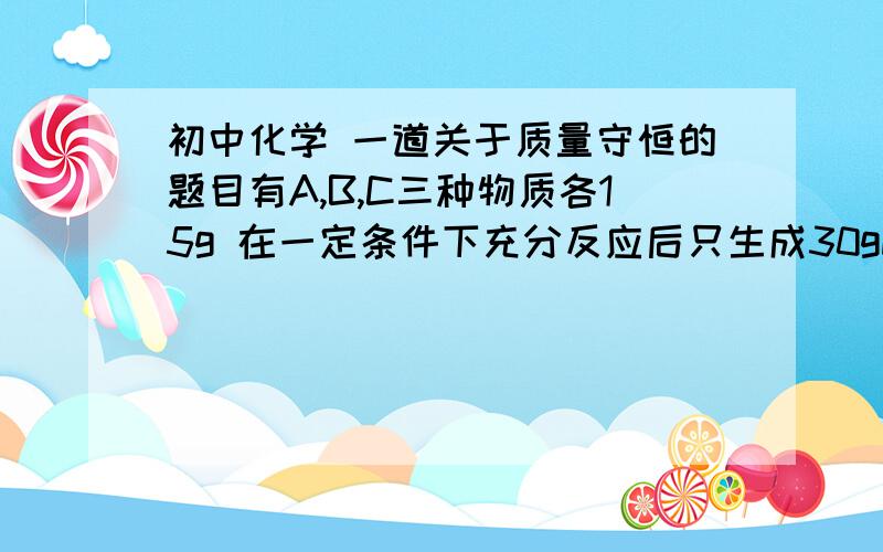 初中化学 一道关于质量守恒的题目有A,B,C三种物质各15g 在一定条件下充分反应后只生成30gD.若曾加10gC,A与C恰好完全反应,则参加反应的A与B的质量比为多少?求详细的解答过程,多谢了!