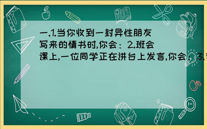 一.1.当你收到一封异性朋友写来的情书时,你会：2.班会课上,一位同学正在讲台上发言,你会：3.有位同学对你说：“我太内向了,不知道该如何与他人交流我真恨自己!”你会：4.在文明班级评