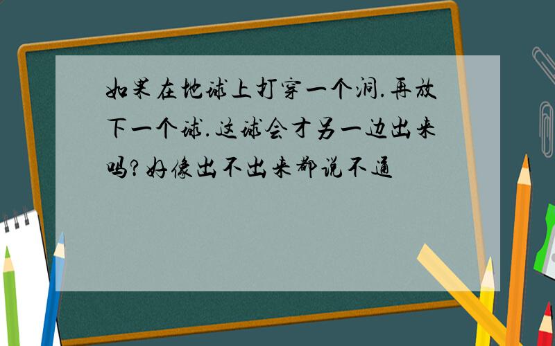 如果在地球上打穿一个洞.再放下一个球.这球会才另一边出来吗?好像出不出来都说不通