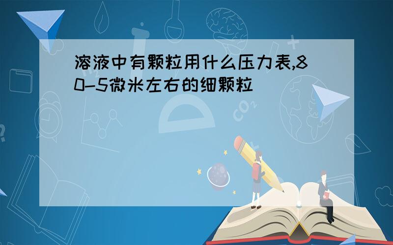 溶液中有颗粒用什么压力表,80-5微米左右的细颗粒