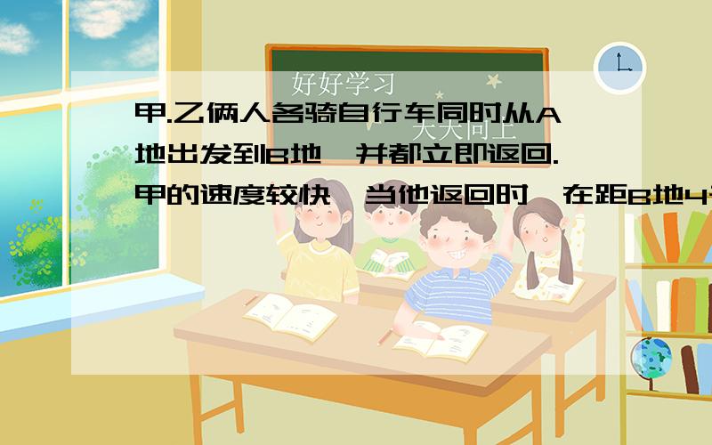 甲.乙俩人各骑自行车同时从A地出发到B地,并都立即返回.甲的速度较快,当他返回时,在距B地4千米处遇到乙；甲回到A地又立即返回折向B地,在距A地等于全程1\3处又遇到从B地返回的乙.求A.B两地