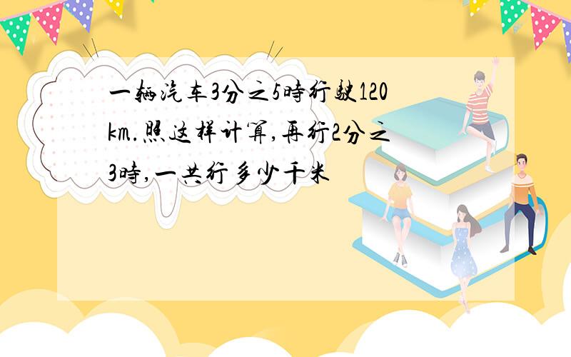 一辆汽车3分之5时行驶120km.照这样计算,再行2分之3时,一共行多少千米