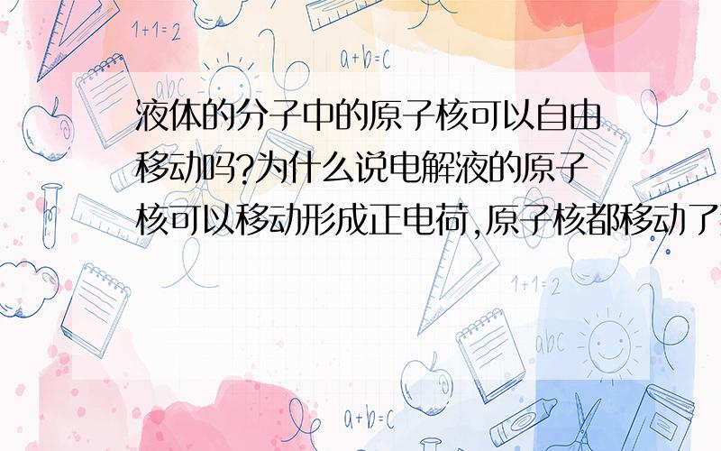 液体的分子中的原子核可以自由移动吗?为什么说电解液的原子核可以移动形成正电荷,原子核都移动了那分子不就乱套了吗,原子核变少或变多后那还能叫电解液分子吗?