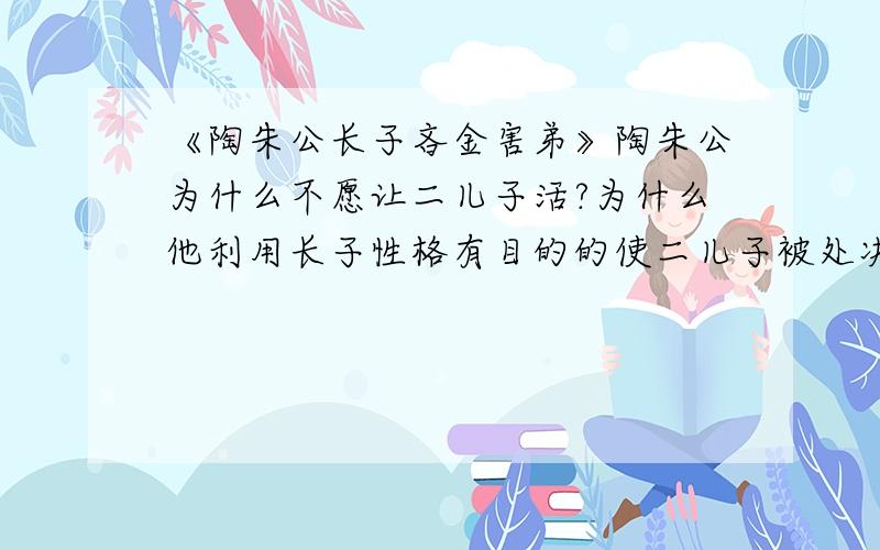 《陶朱公长子吝金害弟》陶朱公为什么不愿让二儿子活?为什么他利用长子性格有目的的使二儿子被处决,而不是去救回他呢?