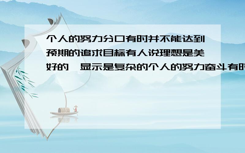 个人的努力分口有时并不能达到预期的追求目标有人说理想是美好的,显示是复杂的个人的努力奋斗有时并不能够达到预期的追求目标,谈谈你的看法.这个是到题好不好啊 不是在聊天好不好